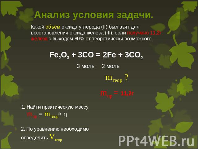 Анализ условия задачи. Какой объём оксида углерода (II) был взят для восстановления оксида железа (III), если получено 11,2г железа с выходом 80% от теоретически возможного. Fe2O3 + 3CO = 2Fe + 3CO2 3 моль 2 моль mтеор ? mпр = 11,2г 1. Найти практич…