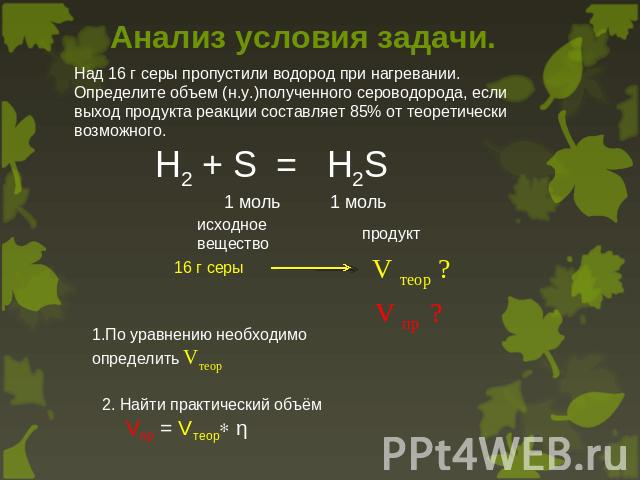 Анализ условия задачи. Над 16 г серы пропустили водород при нагревании. Определите объем (н.у.)полученного сероводорода, если выход продукта реакции составляет 85% от теоретически возможного. H2 + S = H2S 1 моль 1 моль исходноевещество продукт 16 г …