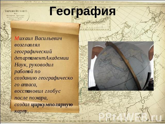 География Михаил Васильевич возглавлял географический департамент Академии Наук, руководил работой по созданию географического атласа, восстановил глобус после пожара, создал циркумполярную карту.