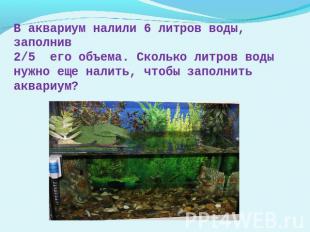 В аквариум налили 6 литров воды, заполнив2/5 его объема. Сколько литров воды нуж