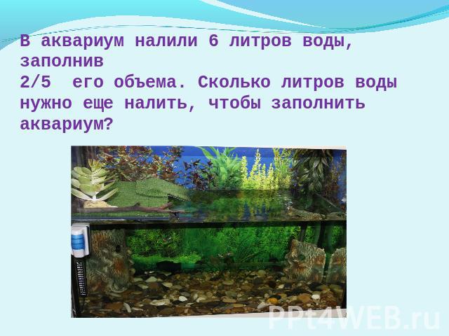 В аквариум налили 6 литров воды, заполнив2/5 его объема. Сколько литров воды нужно еще налить, чтобы заполнить аквариум?
