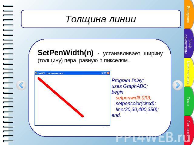Толщина линии SetPenWidth(n) - устанавливает ширину (толщину) пера, равную n пикселям. Program liniay;uses GraphABC;begin setpenwidth(20); setpencolor(clred); line(30,30,400,350);end.