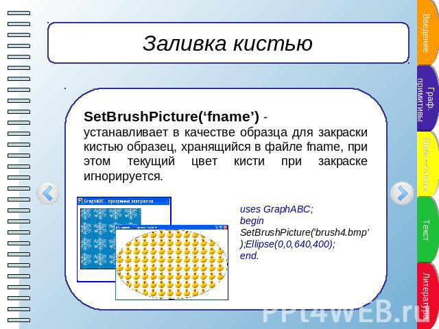 Заливка кистью SetBrushPicture(‘fname’) -устанавливает в качестве образца для закраски кистью образец, хранящийся в файле fname, при этом текущий цвет кисти при закраске игнорируется. uses GraphABC;begin SetBrushPicture('brush4.bmp');Ellipse(0,0,640…
