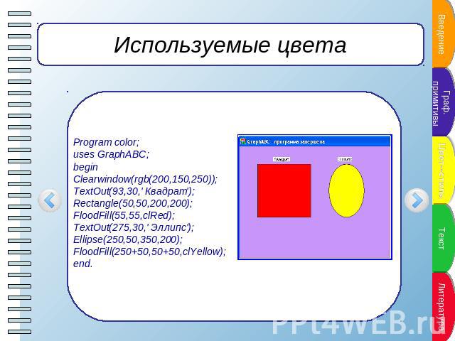 Используемые цвета Program color;uses GraphABC;beginClearwindow(rgb(200,150,250));TextOut(93,30,' Квадрат ');Rectangle(50,50,200,200);FloodFill(55,55,clRed);TextOut(275,30,' Эллипс');Ellipse(250,50,350,200); FloodFill(250+50,50+50,clYellow);end.