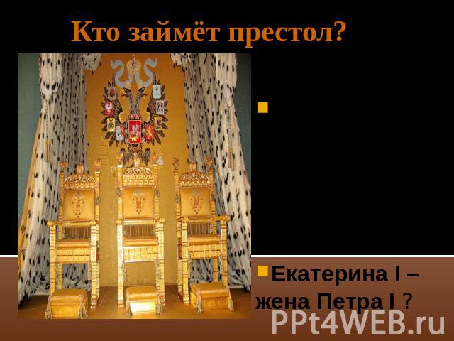 Кто займёт престол? Пётр IIпо мужской линии –сын Алексея Петровича ? Екатерина I –жена Петра I ?