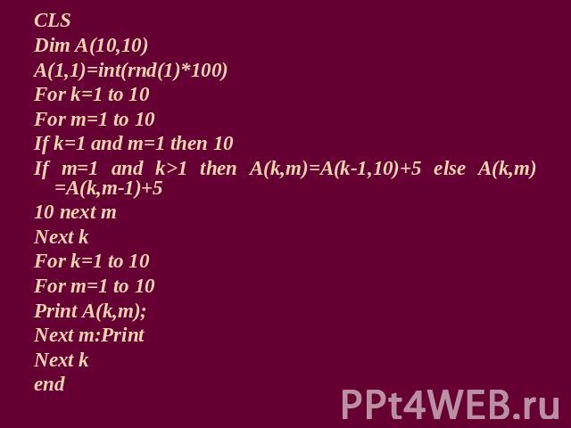 CLSDim A(10,10)A(1,1)=int(rnd(1)*100)For k=1 to 10For m=1 to 10If k=1 and m=1 then 10If m=1 and k>1 then A(k,m)=A(k-1,10)+5 else A(k,m)=A(k,m-1)+510 next mNext kFor k=1 to 10For m=1 to 10Print A(k,m);Next m:PrintNext kend