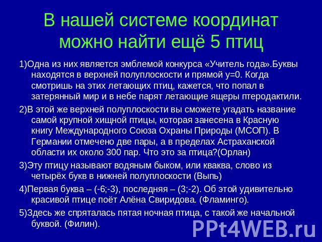 В нашей системе координат можно найти ещё 5 птиц 1)Одна из них является эмблемой конкурса «Учитель года».Буквы находятся в верхней полуплоскости и прямой y=0. Когда смотришь на этих летающих птиц, кажется, что попал в затерянный мир и в небе парят л…