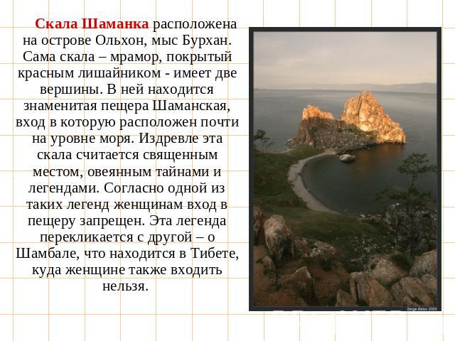 Скала Шаманка расположена на острове Ольхон, мыс Бурхан. Сама скала – мрамор, покрытый красным лишайником - имеет две вершины. В ней находится знаменитая пещера Шаманская, вход в которую расположен почти на уровне моря. Издревле эта скала считается …