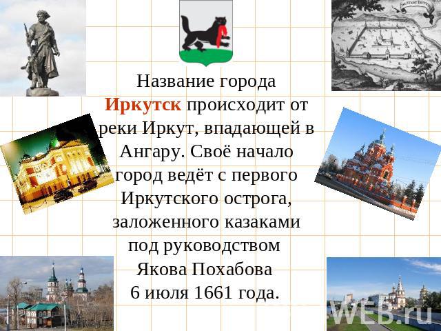Название города Иркутск происходит от реки Иркут, впадающей в Ангару. Своё начало город ведёт с первого Иркутского острога, заложенного казаками под руководством Якова Похабова 6 июля 1661 года.