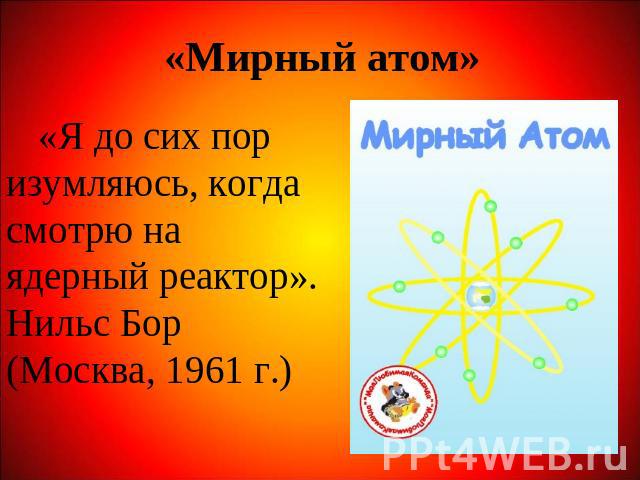 «Мирный атом» «Я до сих пор изумляюсь, когда смотрю на ядерный реактор». Нильс Бор (Москва, 1961 г.)