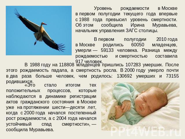 Уровень рождаемости в Москве в первом полугодии текущего года впервые с 1988 года превысил уровень смертности. Об этом сообщила Ирина Муравьева, начальник управления ЗАГС столицы. В первом полугодии 2010 года в Москве родились 60050 младенцев, умерл…