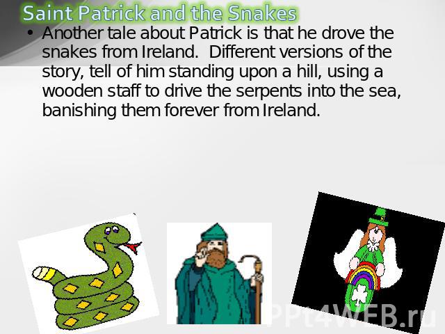 Another tale about Patrick is that he drove the snakes from Ireland.  Different versions of the story, tell of him standing upon a hill, using a wooden staff to drive the serpents into the sea, banishing them forever from Ireland.  