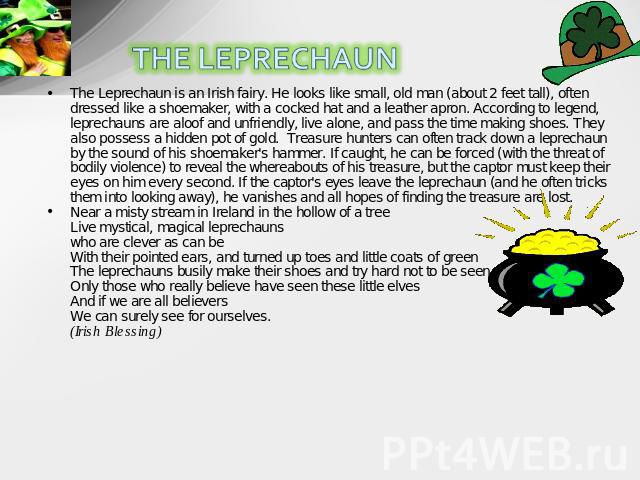The Leprechaun is an Irish fairy. He looks like small, old man (about 2 feet tall), often dressed like a shoemaker, with a cocked hat and a leather apron. According to legend, leprechauns are aloof and unfriendly, live alone, and pass the time makin…