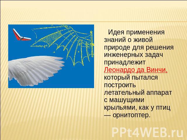 Идея применения знаний о живой природе для решения инженерных задач принадлежит Леонардо да Винчи, который пытался построить летательный аппарат с машущими крыльями, как у птиц — орнитоптер.