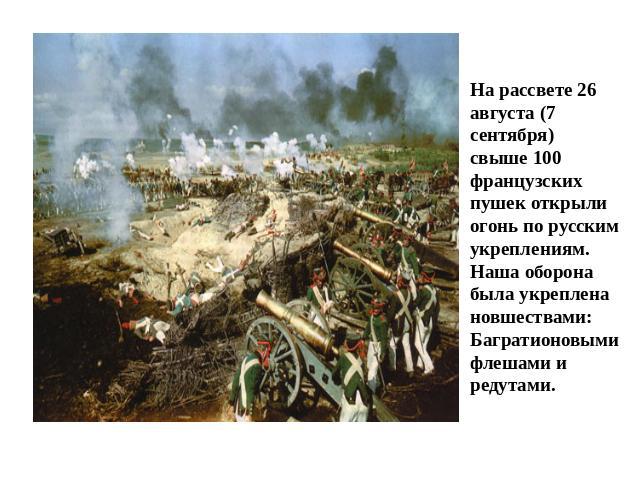 Бородинское сражение: На рассвете 26 августа (7 сентября) свыше 100 французских пушек открыли огонь по русским укреплениям. Наша оборона была укреплена новшествами: Багратионовыми флешами и редутами.