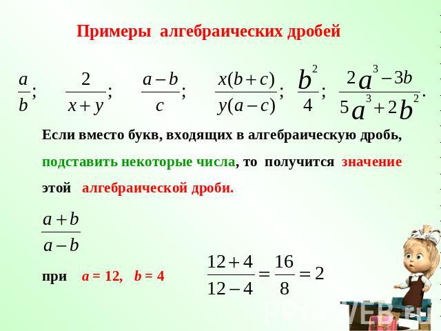 Примеры алгебраических дробей Если вместо букв, входящих в алгебраическую дробь, подставить некоторые числа, то получится значение этой алгебраической дроби. при a = 12, b = 4
