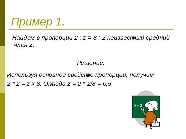 Пример 1. Найдем в пропорции 2 : z = 8 : 2 неизвестный средний член z.Решение..Используя основное свойство пропорции, получим 2 * 2 = z х 8. Отсюда z = 2 * 2/8 = 0,5.