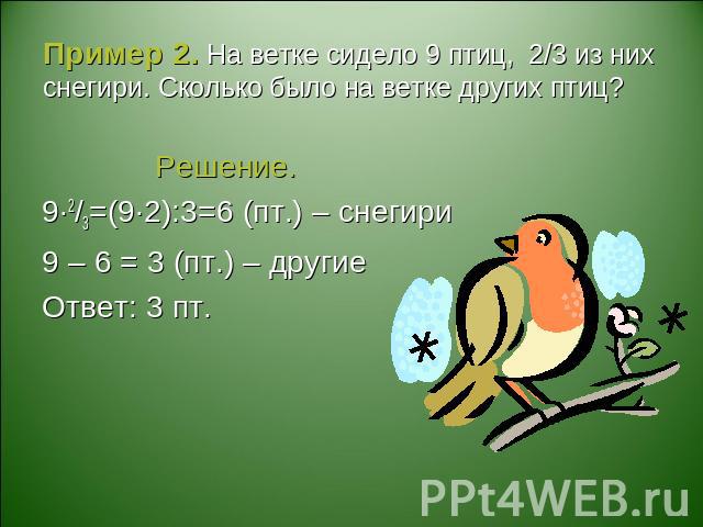 Пример 2. На ветке сидело 9 птиц, 2/3 из них снегири. Сколько было на ветке других птиц? Решение.9·2/3=(9·2):3=6 (пт.) – снегири9 – 6 = 3 (пт.) – другиеОтвет: 3 пт.