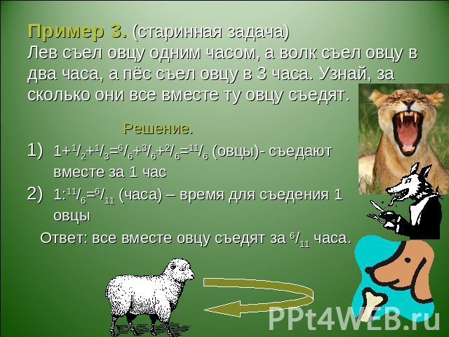 Пример 3. (старинная задача)Лев съел овцу одним часом, а волк съел овцу в два часа, а пёс съел овцу в 3 часа. Узнай, за сколько они все вместе ту овцу съедят. Решение.1+1/2+1/3=6/6+3/6+2/6=11/6 (овцы)- съедают вместе за 1 час1:11/6=6/11 (часа) – вре…
