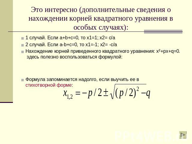 Это интересно (дополнительные сведения о нахождении корней квадратного уравнения в особых случаях): 1 случай. Если a+b+c=0, то х1=1; х2= с/а2 случай. Если a-b+c=0, то х1=-1; х2= -с/аНахождение корней приведенного квадратного уравнения: х²+px+q=0. зд…