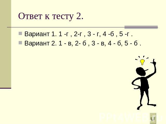 Ответ к тесту 2. Вариант 1. 1 -г , 2-г , 3 - г, 4 -б , 5 -г .Вариант 2. 1 - в, 2- б , 3 - в, 4 - б, 5 - б .