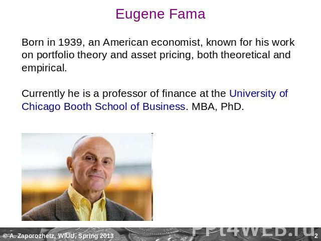 Eugene Fama Born in 1939, an American economist, known for his work on portfolio theory and asset pricing, both theoretical and empirical. Currently he is a professor of finance at the University of Chicago Booth School of Business. MBA, PhD.