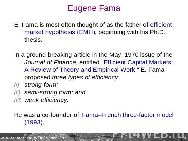 Eugene Fama E. Fama is most often thought of as the father of efficient market hypothesis (EMH), beginning with his Ph.D. thesis. In a ground-breaking article in the May, 1970 issue of the Journal of Finance, entitled 