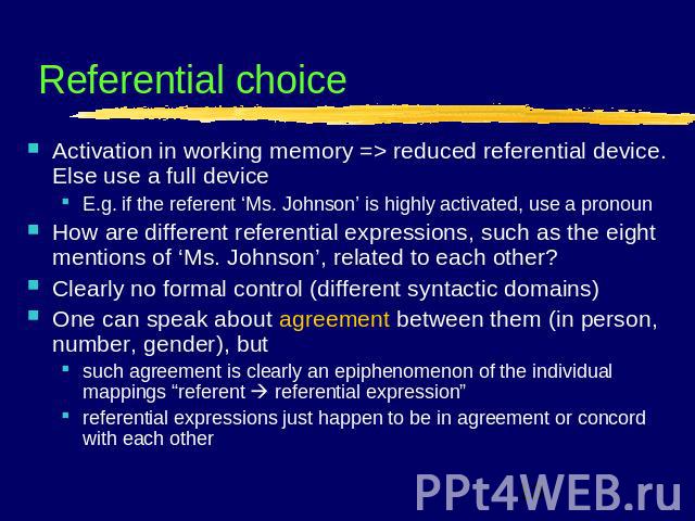 Referential choice Activation in working memory => reduced referential device. Else use a full deviceE.g. if the referent ‘Ms. Johnson’ is highly activated, use a pronounHow are different referential expressions, such as the eight mentions of ‘Ms. J…