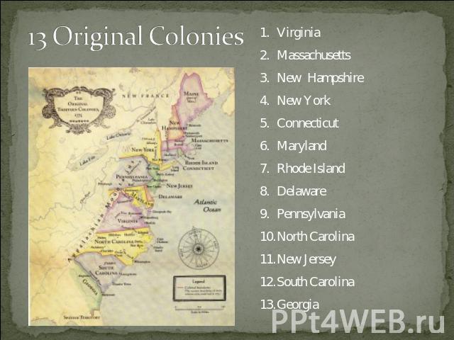 13 Original Colonies VirginiaMassachusettsNew HampshireNew YorkConnecticutMarylandRhode IslandDelawarePennsylvaniaNorth CarolinaNew JerseySouth CarolinaGeorgia