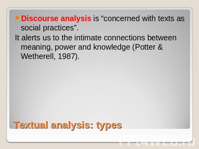 Discourse analysis is “concerned with texts as social practices”. It alerts us to the intimate connections between meaning, power and knowledge (Potter & Wetherell, 1987). Textual analysis: types
