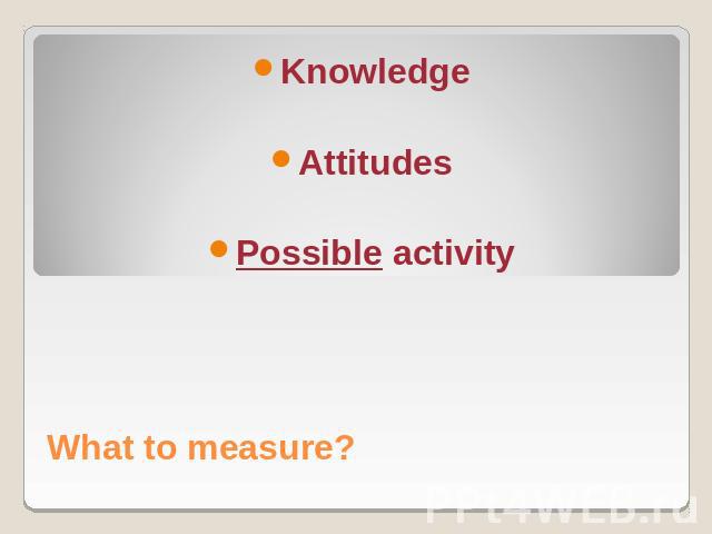 What to measure?KnowledgeAttitudesPossible activity