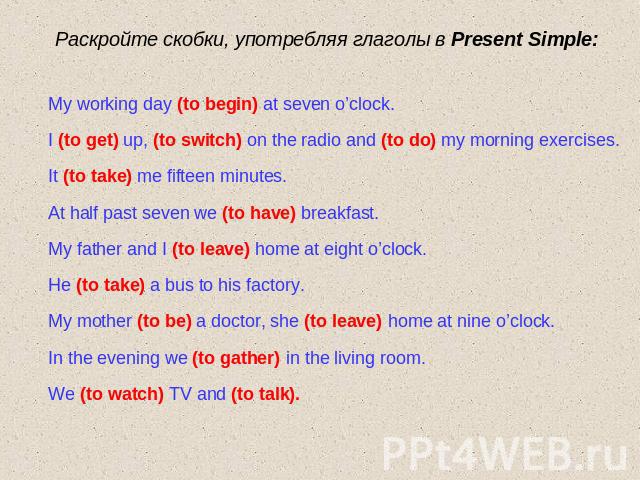 Раскройте скобки, употребляя глаголы в Present Simple: My working day (to begin) at seven o’clock.I (to get) up, (to switch) on the radio and (to do) my morning exercises.It (to take) me fifteen minutes.At half past seven we (to have) breakfast.My f…