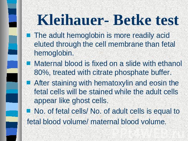 Kleihauer- Betke test The adult hemoglobin is more readily acid eluted through the cell membrane than fetal hemoglobin. Maternal blood is fixed on a slide with ethanol 80%, treated with citrate phosphate buffer.After staining with hematoxylin and eo…