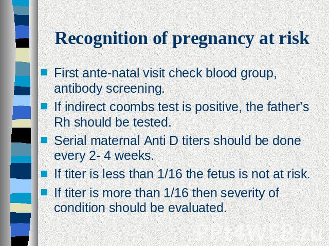 Recognition of pregnancy at risk First ante-natal visit check blood group, antibody screening.If indirect coombs test is positive, the father’s Rh should be tested.Serial maternal Anti D titers should be done every 2- 4 weeks.If titer is less than 1…
