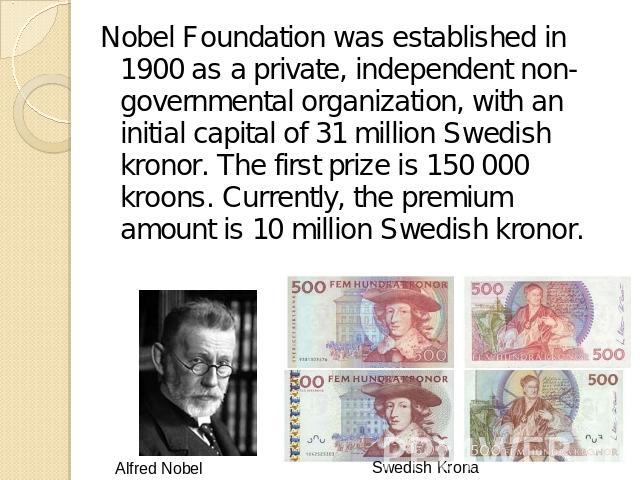 Nobel Foundation was established in 1900 as a private, independent non-governmental organization, with an initial capital of 31 million Swedish kronor. The first prize is 150 000 kroons. Currently, the premium amount is 10 million Swedish kronor.
