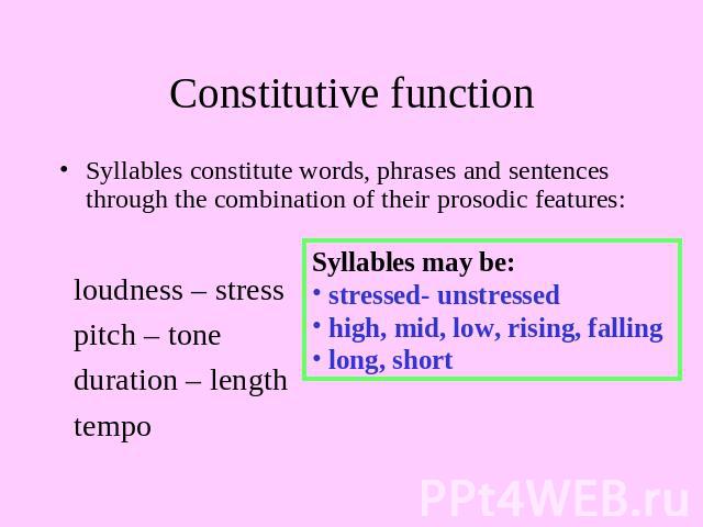 Constitutive function Syllables constitute words, phrases and sentences through the combination of their prosodic features: loudness – stress pitch – tone duration – length tempo Syllables may be: stressed- unstressed high, mid, low, rising, falling…