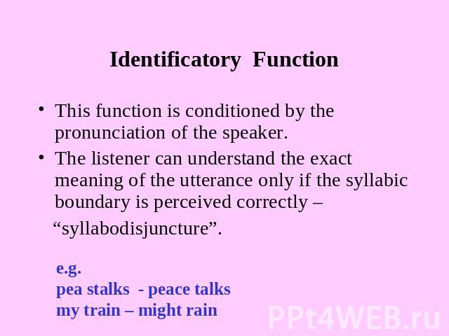 Identificatory Function This function is conditioned by the pronunciation of the speaker.The listener can understand the exact meaning of the utterance only if the syllabic boundary is perceived correctly – “syllabodisjuncture”. e.g.pea stalks - pea…
