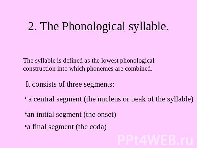2. The Phonological syllable. The syllable is defined as the lowest phonological construction into which phonemes are combined. It consists of three segments: a central segment (the nucleus or peak of the syllable) an initial segment (the onset) a f…