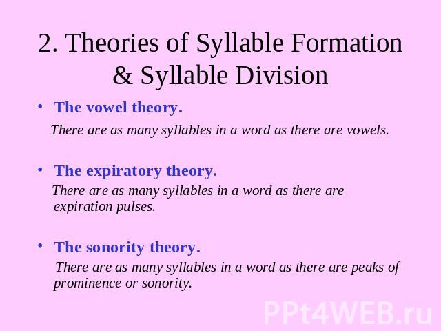 2. Theories of Syllable Formation & Syllable Division The vowel theory. There are as many syllables in a word as there are vowels.The expiratory theory. There are as many syllables in a word as there are expiration pulses. The sonority theory. There…
