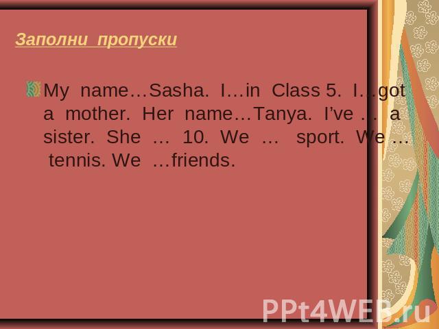 Заполни пропуски My name…Sasha. I…in Class 5. I…got a mother. Her name…Tanya. I’ve … a sister. She … 10. We … sport. We … tennis. We …friends.