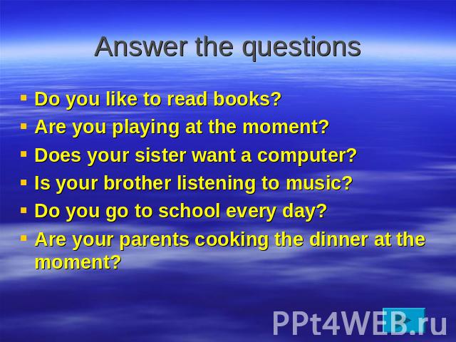 Answer the questions Do you like to read books?Are you playing at the moment?Does your sister want a computer?Is your brother listening to music?Do you go to school every day?Are your parents cooking the dinner at the moment?