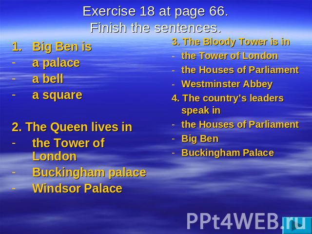 Exercise 18 at page 66.Finish the sentences. Big Ben isa palacea bella square2. The Queen lives inthe Tower of LondonBuckingham palaceWindsor Palace 3. The Bloody Tower is inthe Tower of Londonthe Houses of ParliamentWestminster Abbey4. The country’…