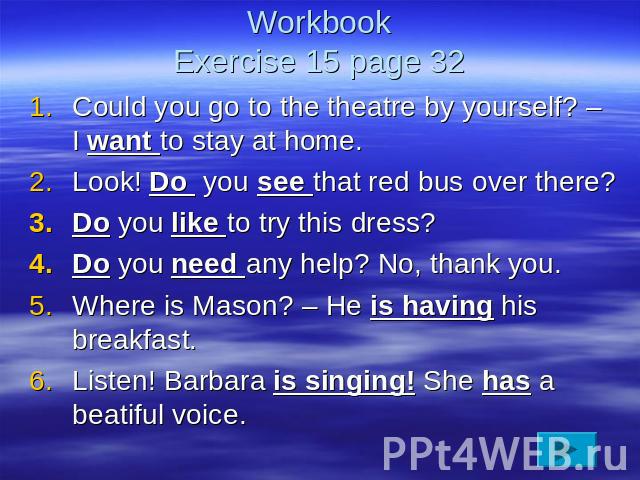 WorkbookExercise 15 page 32 Could you go to the theatre by yourself? – I want to stay at home.Look! Do you see that red bus over there?Do you like to try this dress?Do you need any help? No, thank you.Where is Mason? – He is having his breakfast.Lis…