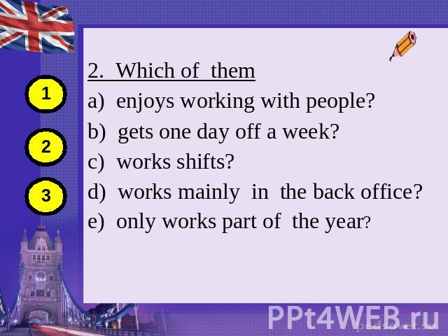 2. Which of them a) enjoys working with people? b) gets one day off a week? c) works shifts? d) works mainly in the back office? e) only works part of the year?