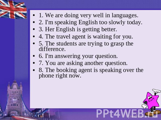 1. We are doing very well in languages. 2. I'm speaking English too slowly today. 3. Her English is getting better. 4. The travel agent is waiting for you. 5. The students are trying to grasp the difference. 6. I'm answering your question. 7. You ar…