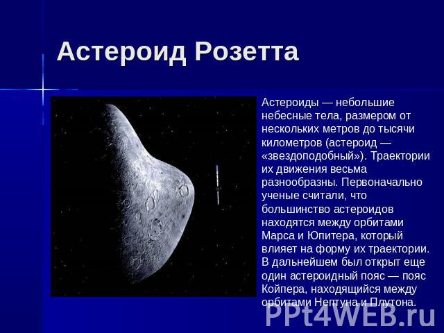 Астероид Розетта Астероиды — небольшие небесные тела, размером от нескольких метров до тысячи километров (астероид — «звездоподобный»). Траектории их движения весьма разнообразны. Первоначально ученые считали, что большинство астероидов находятся ме…