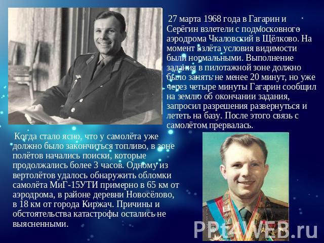 27 марта 1968 года в Гагарин и Серёгин взлетели с подмосковного аэродрома Чкаловский в Щёлково. На момент взлёта условия видимости были нормальными. Выполнение задания в пилотажной зоне должно было занять не менее 20 минут, но уже через четыре минут…