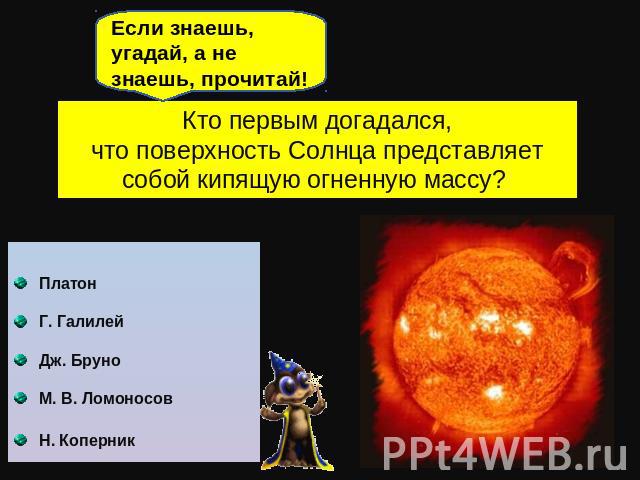 Если знаешь, угадай, а не знаешь, прочитай! Кто первым догадался,что поверхность Солнца представляет собой кипящую огненную массу? Платон Г. Галилей Дж. Бруно М. В. Ломоносов Н. Коперник