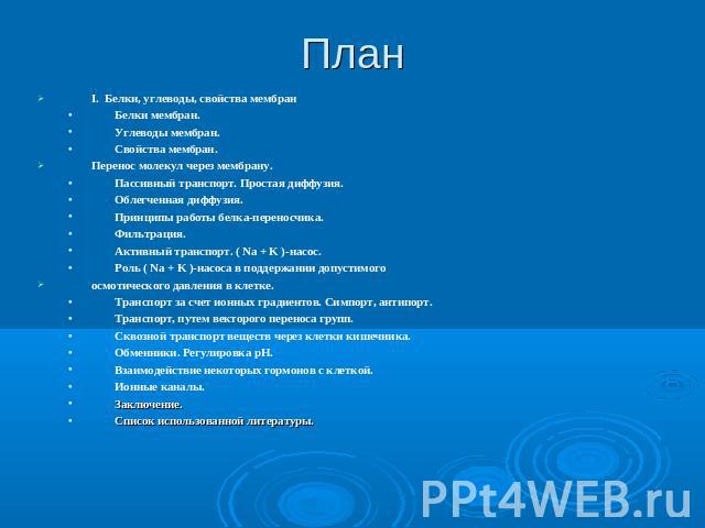 План I. Белки, углеводы, свойства мембран Белки мембран. Углеводы мембран. Свойства мембран. Перенос молекул через мембрану. Пассивный транспорт. Простая диффузия. Облегченная диффузия. Принципы работы белка-переносчика. Фильтрация. Активный транспо…