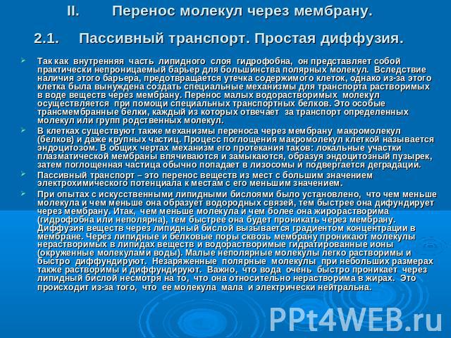 II.Перенос молекул через мембрану. 2.1.Пассивный транспорт. Простая диффузия. Так как внутренняя часть липидного слоя гидрофобна, он представляет собой практически непроницаемый барьер для большинства полярных молекул. Вследствие наличия этого барье…